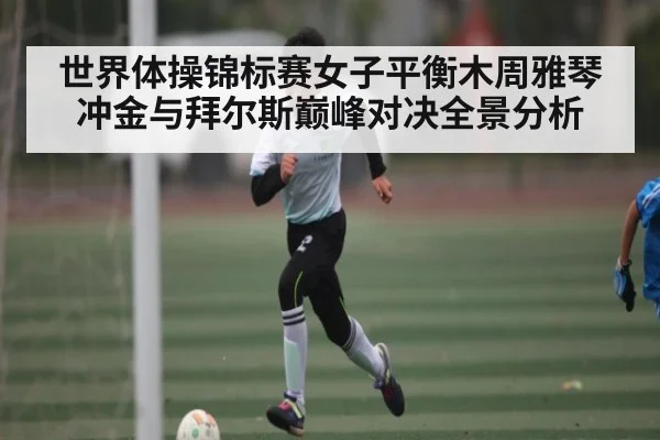 世界体操锦标赛女子平衡木周雅琴冲金与拜尔斯巅峰对决全景分析