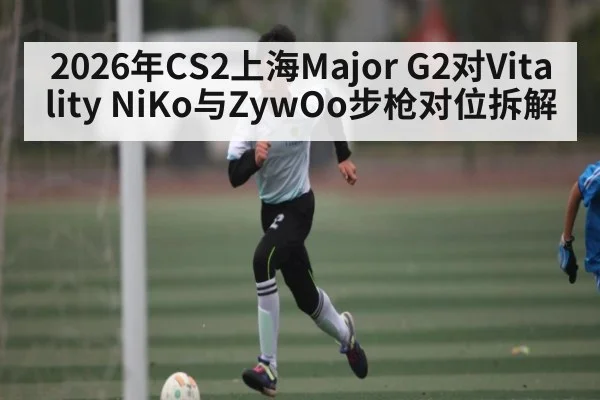 2026年CS2上海Major G2对Vitality NiKo与ZywOo步枪对位拆解